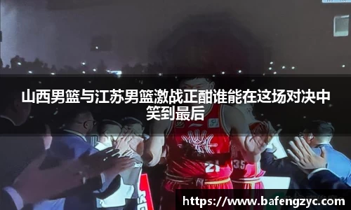 山西男篮与江苏男篮激战正酣谁能在这场对决中笑到最后